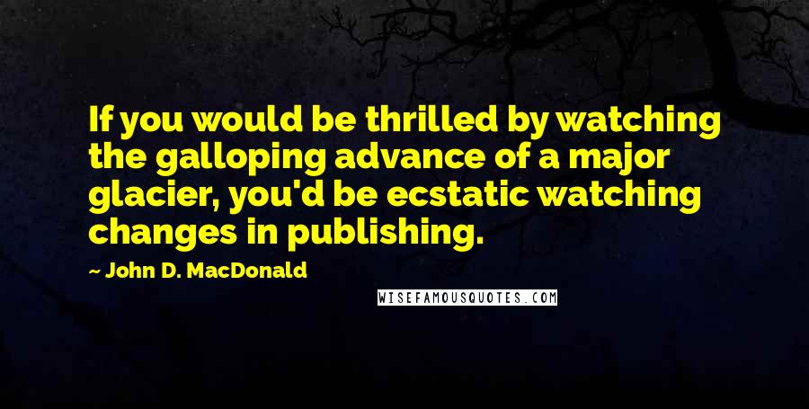 John D. MacDonald Quotes: If you would be thrilled by watching the galloping advance of a major glacier, you'd be ecstatic watching changes in publishing.