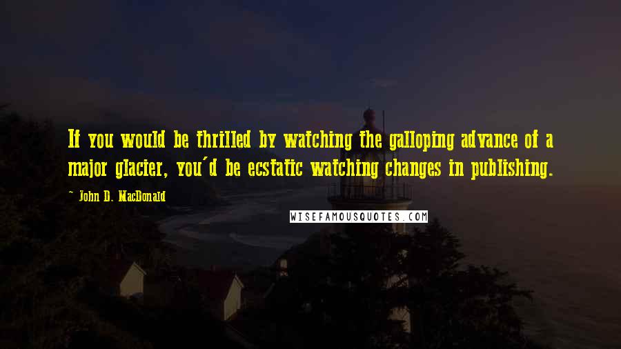 John D. MacDonald Quotes: If you would be thrilled by watching the galloping advance of a major glacier, you'd be ecstatic watching changes in publishing.