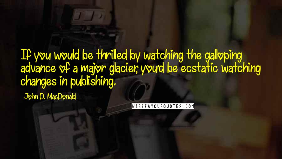 John D. MacDonald Quotes: If you would be thrilled by watching the galloping advance of a major glacier, you'd be ecstatic watching changes in publishing.