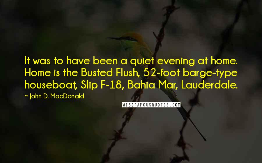 John D. MacDonald Quotes: It was to have been a quiet evening at home. Home is the Busted Flush, 52-foot barge-type houseboat, Slip F-18, Bahia Mar, Lauderdale.