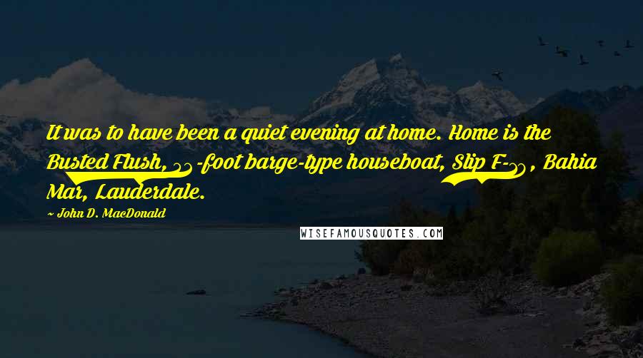 John D. MacDonald Quotes: It was to have been a quiet evening at home. Home is the Busted Flush, 52-foot barge-type houseboat, Slip F-18, Bahia Mar, Lauderdale.