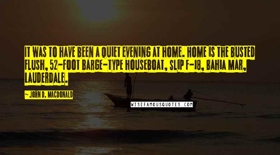 John D. MacDonald Quotes: It was to have been a quiet evening at home. Home is the Busted Flush, 52-foot barge-type houseboat, Slip F-18, Bahia Mar, Lauderdale.