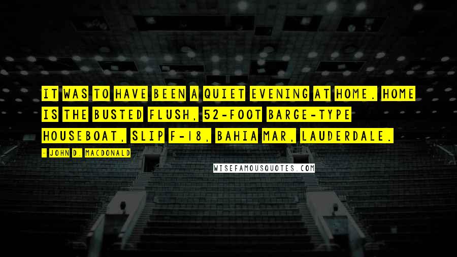 John D. MacDonald Quotes: It was to have been a quiet evening at home. Home is the Busted Flush, 52-foot barge-type houseboat, Slip F-18, Bahia Mar, Lauderdale.