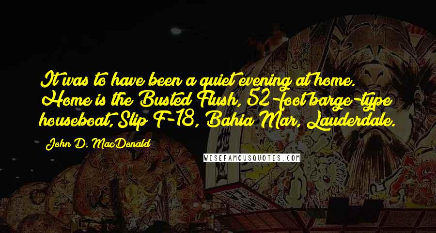 John D. MacDonald Quotes: It was to have been a quiet evening at home. Home is the Busted Flush, 52-foot barge-type houseboat, Slip F-18, Bahia Mar, Lauderdale.