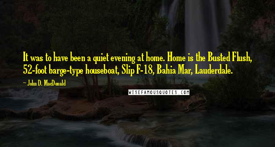 John D. MacDonald Quotes: It was to have been a quiet evening at home. Home is the Busted Flush, 52-foot barge-type houseboat, Slip F-18, Bahia Mar, Lauderdale.