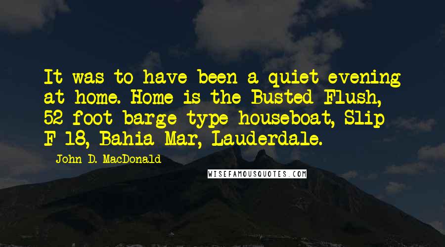 John D. MacDonald Quotes: It was to have been a quiet evening at home. Home is the Busted Flush, 52-foot barge-type houseboat, Slip F-18, Bahia Mar, Lauderdale.