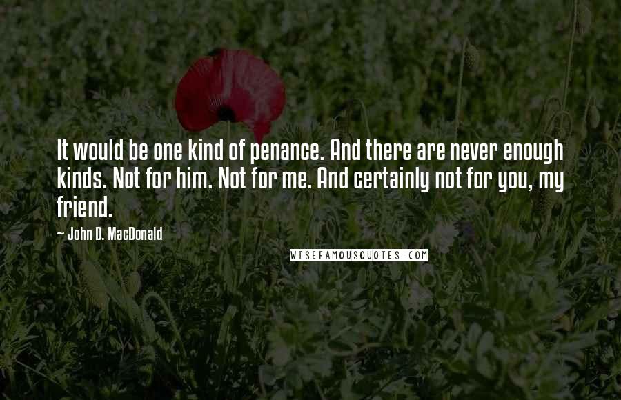 John D. MacDonald Quotes: It would be one kind of penance. And there are never enough kinds. Not for him. Not for me. And certainly not for you, my friend.