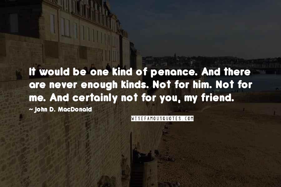 John D. MacDonald Quotes: It would be one kind of penance. And there are never enough kinds. Not for him. Not for me. And certainly not for you, my friend.