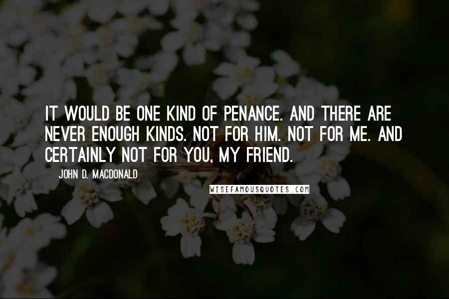 John D. MacDonald Quotes: It would be one kind of penance. And there are never enough kinds. Not for him. Not for me. And certainly not for you, my friend.