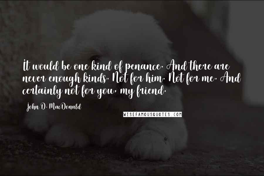 John D. MacDonald Quotes: It would be one kind of penance. And there are never enough kinds. Not for him. Not for me. And certainly not for you, my friend.