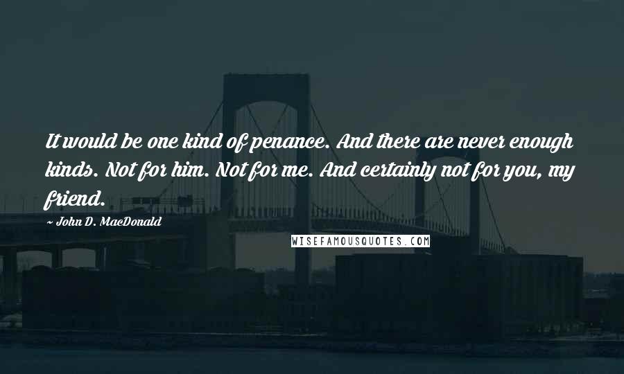 John D. MacDonald Quotes: It would be one kind of penance. And there are never enough kinds. Not for him. Not for me. And certainly not for you, my friend.