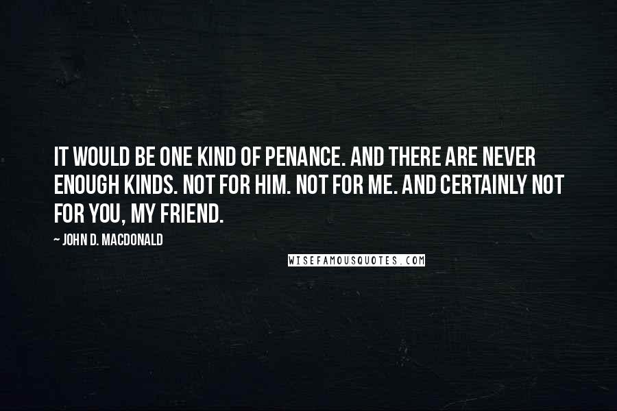 John D. MacDonald Quotes: It would be one kind of penance. And there are never enough kinds. Not for him. Not for me. And certainly not for you, my friend.