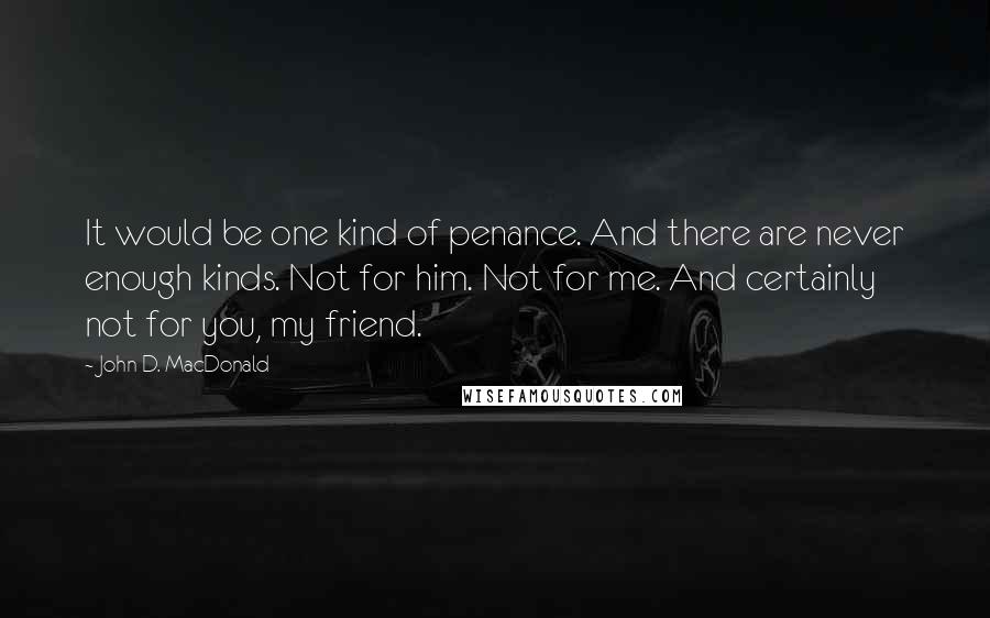 John D. MacDonald Quotes: It would be one kind of penance. And there are never enough kinds. Not for him. Not for me. And certainly not for you, my friend.