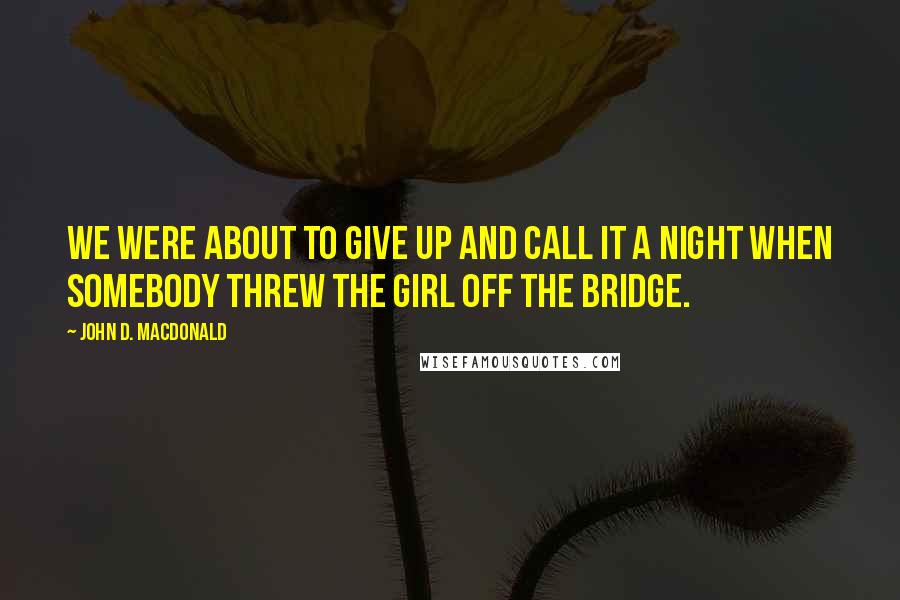 John D. MacDonald Quotes: We were about to give up and call it a night when somebody threw the girl off the bridge.