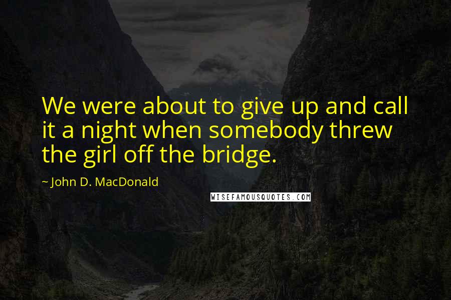 John D. MacDonald Quotes: We were about to give up and call it a night when somebody threw the girl off the bridge.