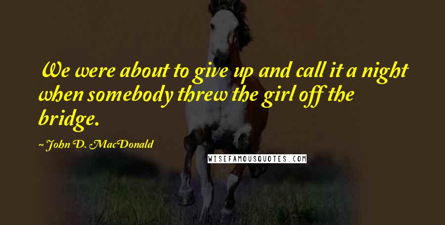 John D. MacDonald Quotes: We were about to give up and call it a night when somebody threw the girl off the bridge.