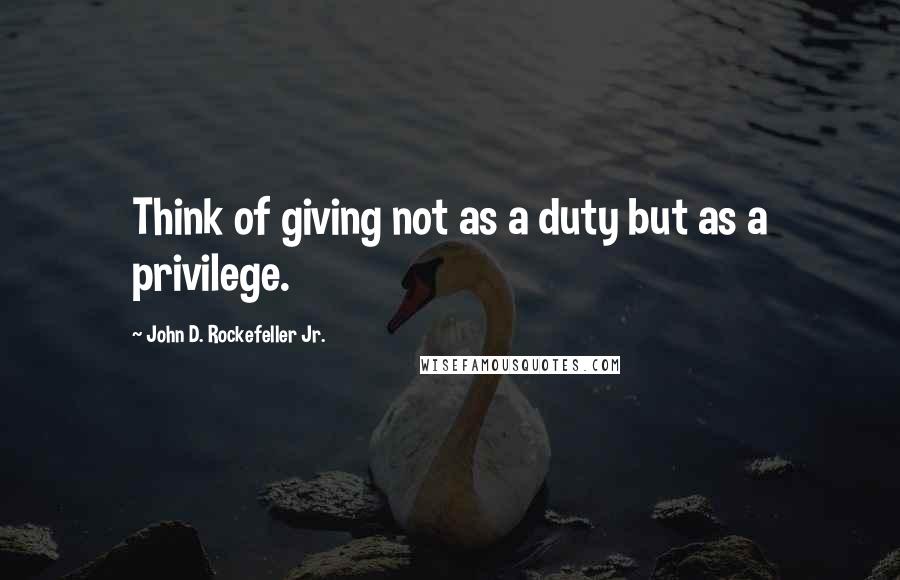 John D. Rockefeller Jr. Quotes: Think of giving not as a duty but as a privilege.