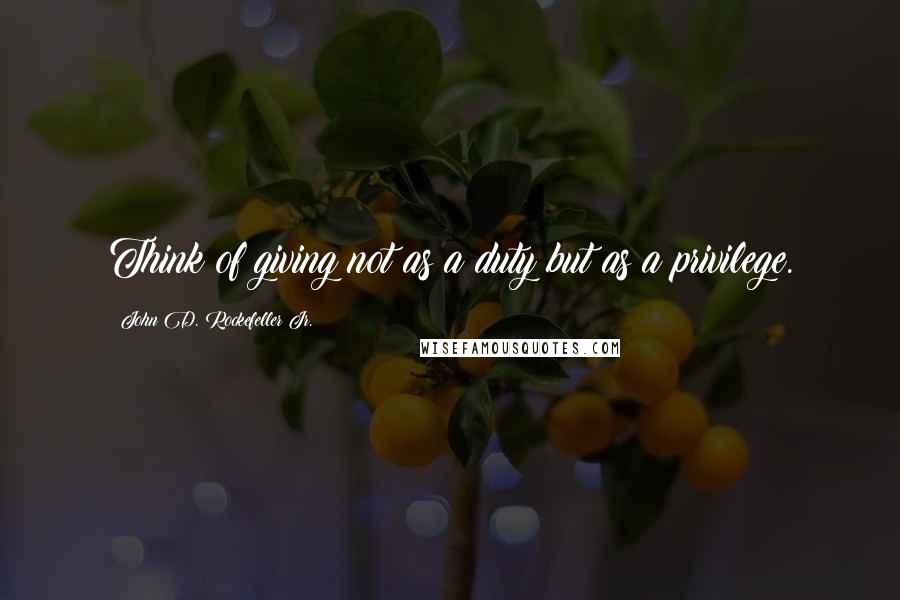 John D. Rockefeller Jr. Quotes: Think of giving not as a duty but as a privilege.
