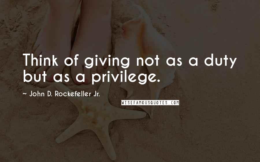 John D. Rockefeller Jr. Quotes: Think of giving not as a duty but as a privilege.