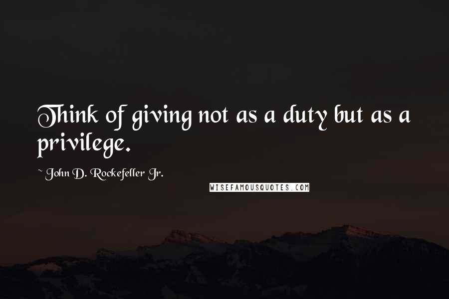 John D. Rockefeller Jr. Quotes: Think of giving not as a duty but as a privilege.