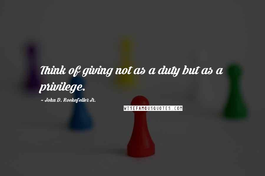 John D. Rockefeller Jr. Quotes: Think of giving not as a duty but as a privilege.