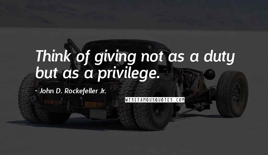 John D. Rockefeller Jr. Quotes: Think of giving not as a duty but as a privilege.