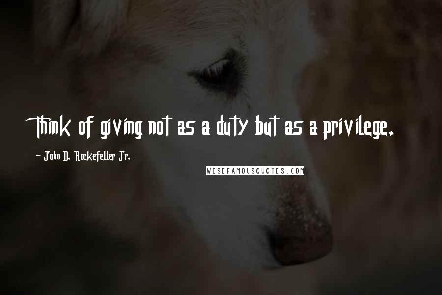 John D. Rockefeller Jr. Quotes: Think of giving not as a duty but as a privilege.