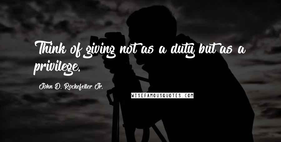 John D. Rockefeller Jr. Quotes: Think of giving not as a duty but as a privilege.