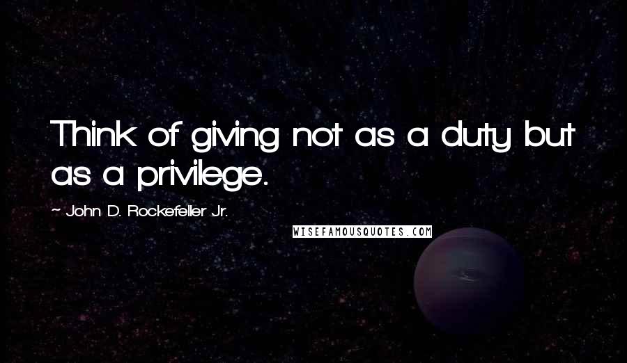 John D. Rockefeller Jr. Quotes: Think of giving not as a duty but as a privilege.