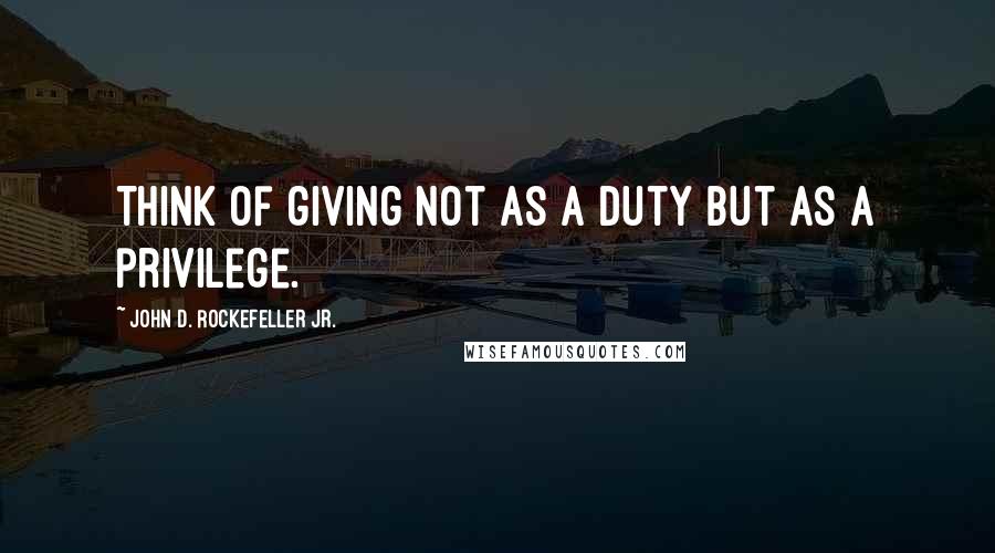John D. Rockefeller Jr. Quotes: Think of giving not as a duty but as a privilege.