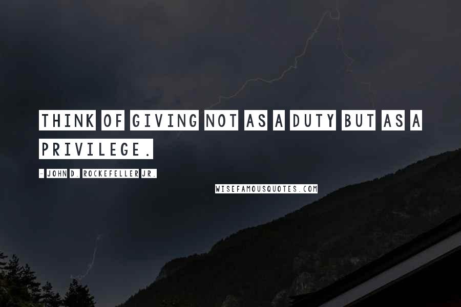 John D. Rockefeller Jr. Quotes: Think of giving not as a duty but as a privilege.