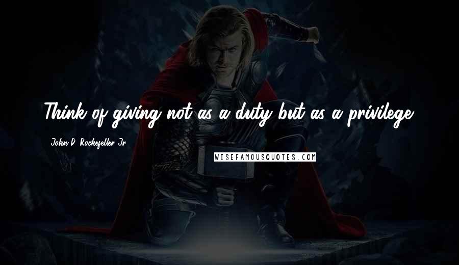 John D. Rockefeller Jr. Quotes: Think of giving not as a duty but as a privilege.