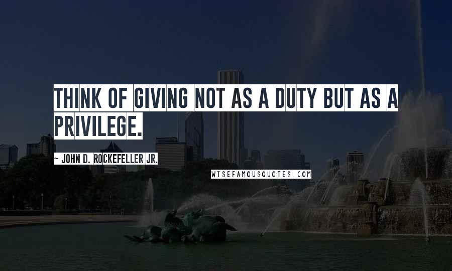 John D. Rockefeller Jr. Quotes: Think of giving not as a duty but as a privilege.