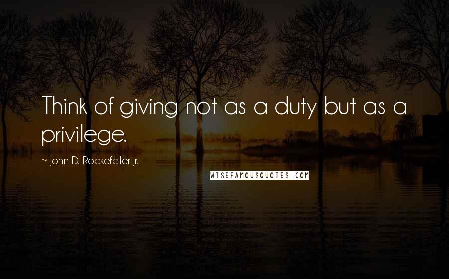 John D. Rockefeller Jr. Quotes: Think of giving not as a duty but as a privilege.