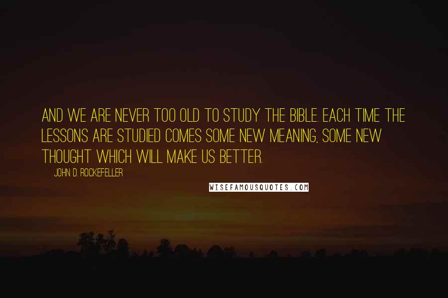 John D. Rockefeller Quotes: And we are never too old to study the Bible. Each time the lessons are studied comes some new meaning, some new thought which will make us better.