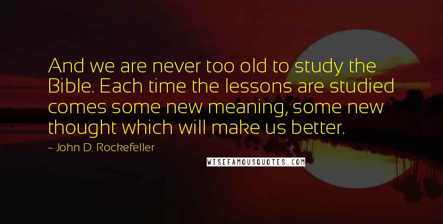 John D. Rockefeller Quotes: And we are never too old to study the Bible. Each time the lessons are studied comes some new meaning, some new thought which will make us better.