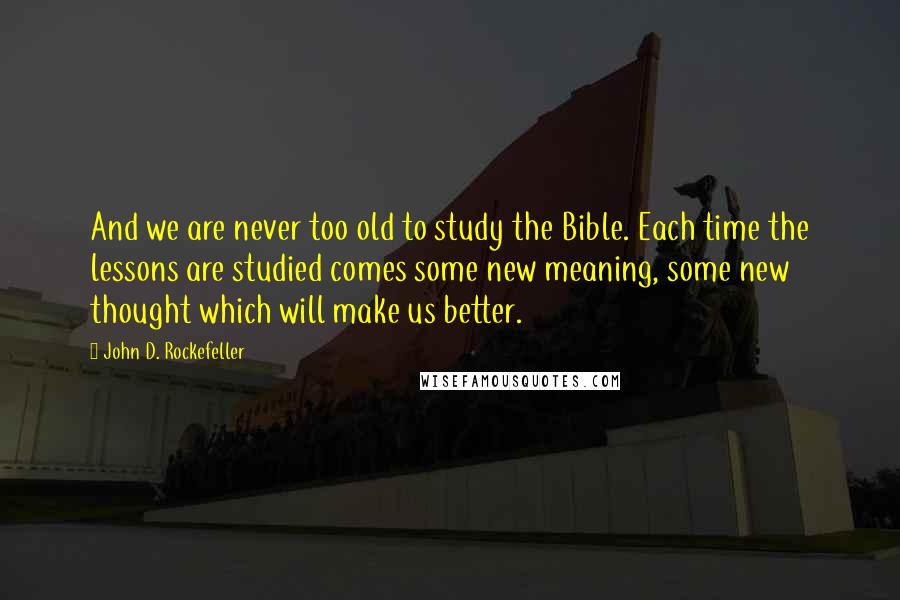 John D. Rockefeller Quotes: And we are never too old to study the Bible. Each time the lessons are studied comes some new meaning, some new thought which will make us better.