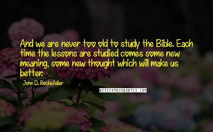 John D. Rockefeller Quotes: And we are never too old to study the Bible. Each time the lessons are studied comes some new meaning, some new thought which will make us better.