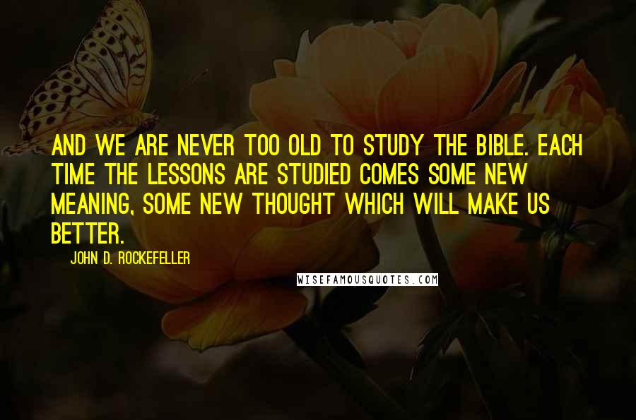 John D. Rockefeller Quotes: And we are never too old to study the Bible. Each time the lessons are studied comes some new meaning, some new thought which will make us better.