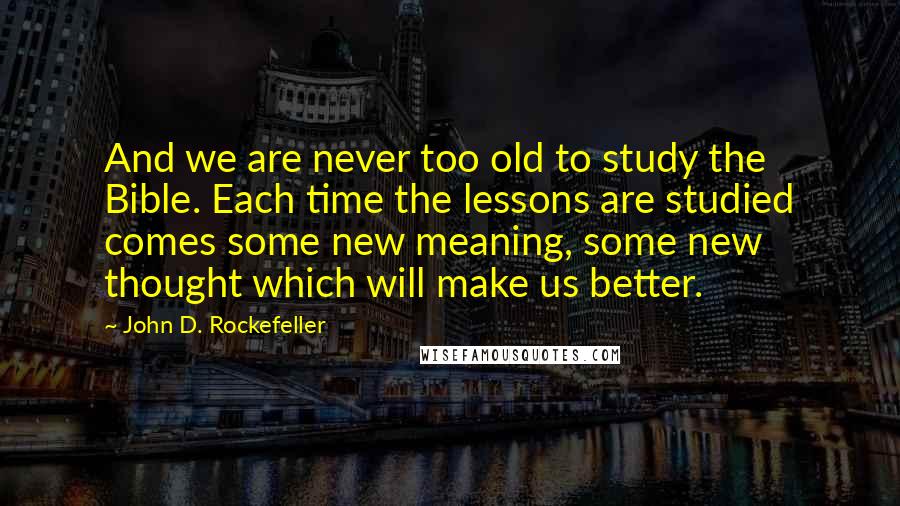 John D. Rockefeller Quotes: And we are never too old to study the Bible. Each time the lessons are studied comes some new meaning, some new thought which will make us better.