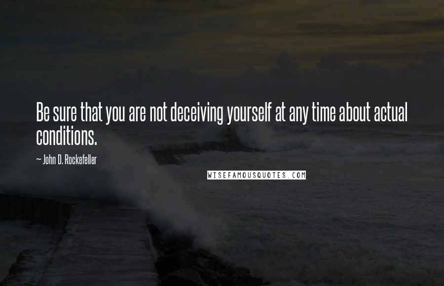 John D. Rockefeller Quotes: Be sure that you are not deceiving yourself at any time about actual conditions.