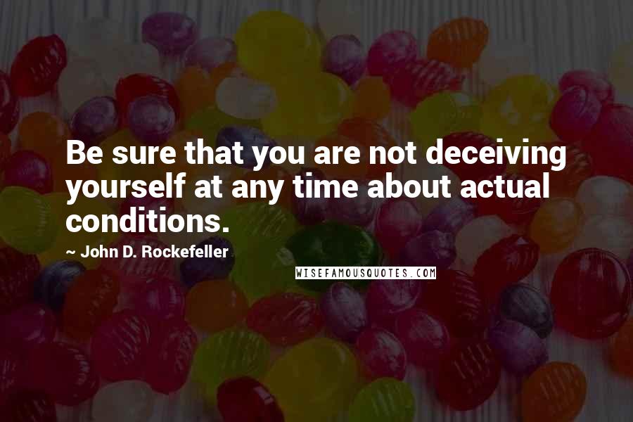 John D. Rockefeller Quotes: Be sure that you are not deceiving yourself at any time about actual conditions.