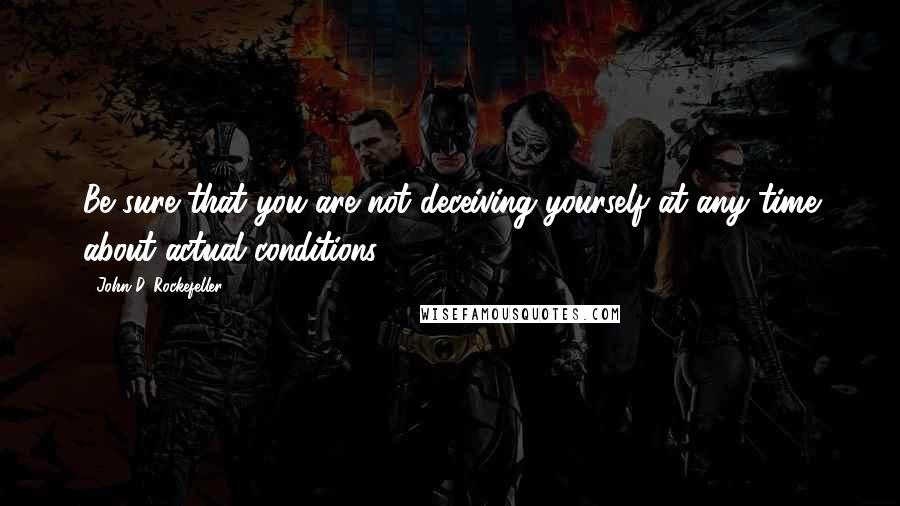 John D. Rockefeller Quotes: Be sure that you are not deceiving yourself at any time about actual conditions.