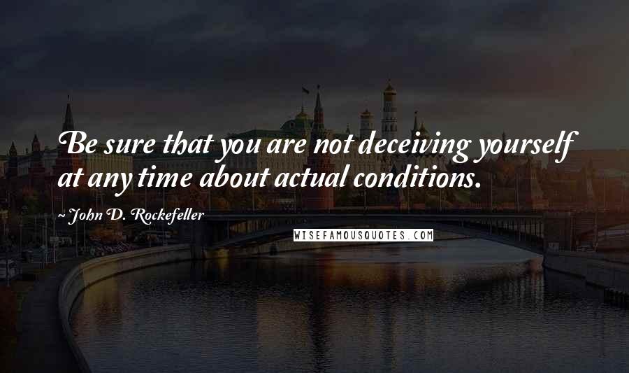 John D. Rockefeller Quotes: Be sure that you are not deceiving yourself at any time about actual conditions.