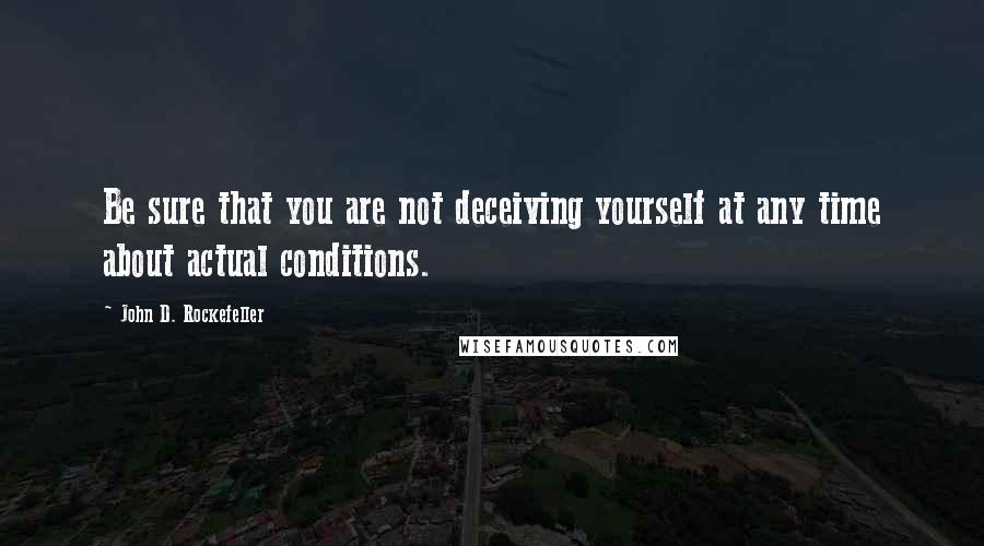 John D. Rockefeller Quotes: Be sure that you are not deceiving yourself at any time about actual conditions.