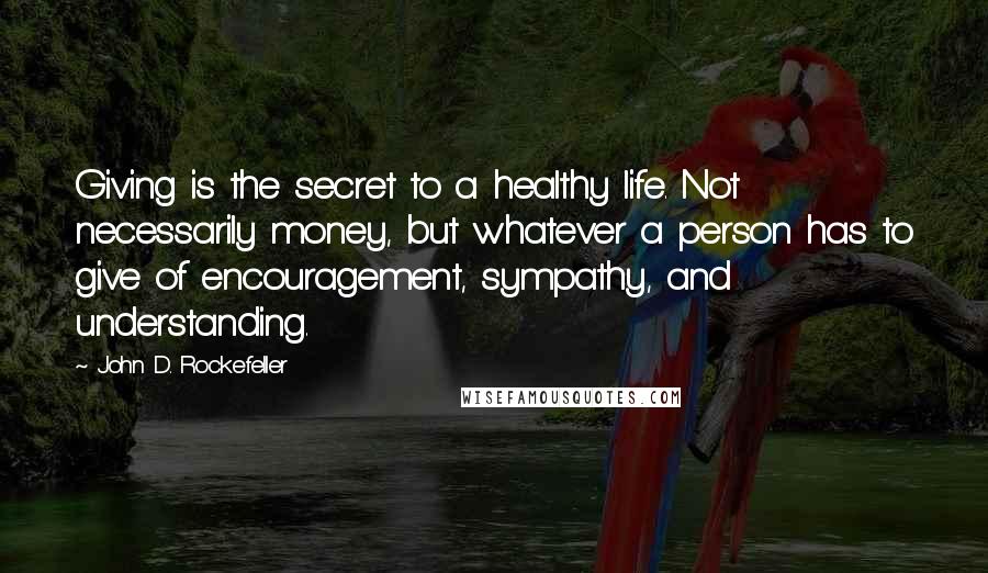 John D. Rockefeller Quotes: Giving is the secret to a healthy life. Not necessarily money, but whatever a person has to give of encouragement, sympathy, and understanding.