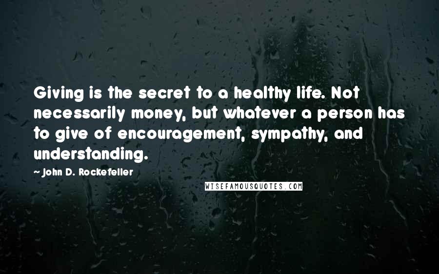 John D. Rockefeller Quotes: Giving is the secret to a healthy life. Not necessarily money, but whatever a person has to give of encouragement, sympathy, and understanding.