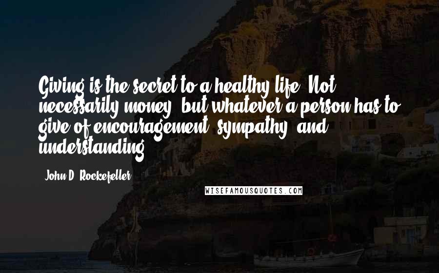 John D. Rockefeller Quotes: Giving is the secret to a healthy life. Not necessarily money, but whatever a person has to give of encouragement, sympathy, and understanding.