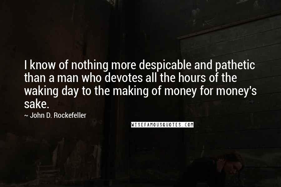 John D. Rockefeller Quotes: I know of nothing more despicable and pathetic than a man who devotes all the hours of the waking day to the making of money for money's sake.