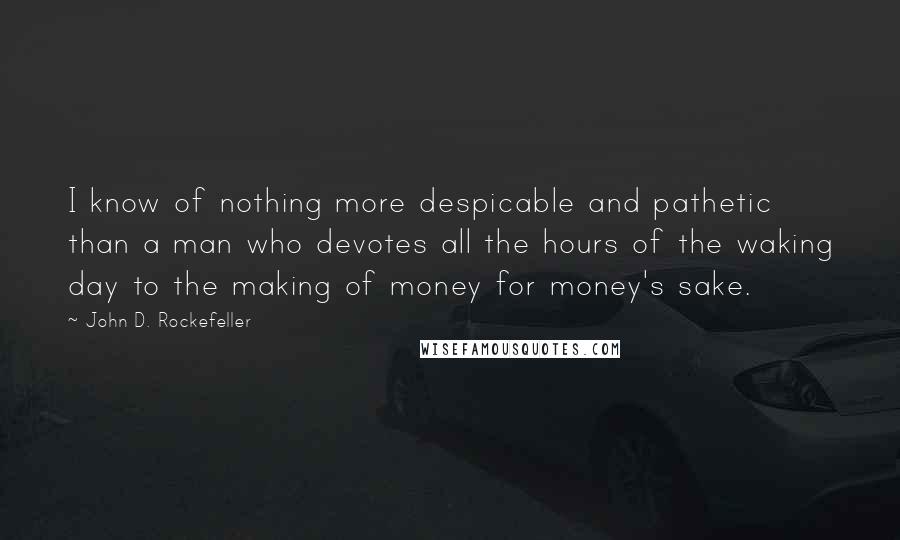 John D. Rockefeller Quotes: I know of nothing more despicable and pathetic than a man who devotes all the hours of the waking day to the making of money for money's sake.